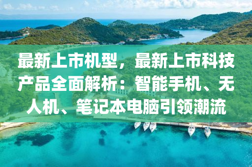 最新上市机型，最新上市科技产品全面解析：智能手机、无人机、笔记本电脑引领潮流