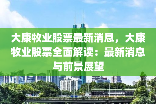 大康牧业股票最新消息，大康牧业股票全面解读：最新消息与前景展望