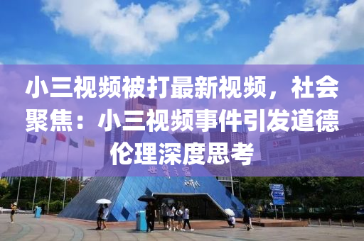 小三视频被打最新视频，社会聚焦：小三视频事件引发道德伦理深度思考