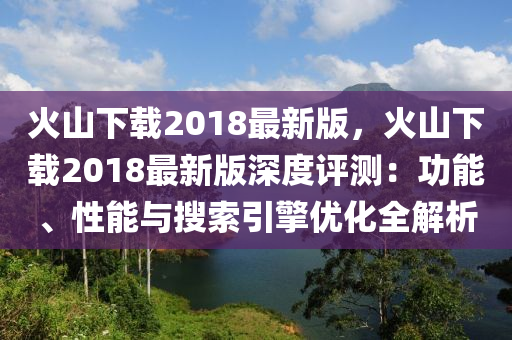 火山下载2018最新版，火山下载2018最新版深度评测：功能、性能与搜索引擎优化全解析