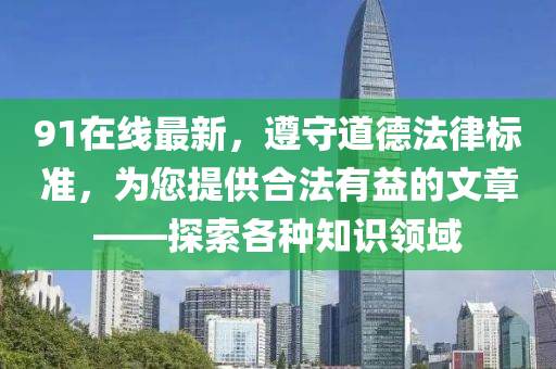 91在线最新，遵守道德法律标准，为您提供合法有益的文章——探索各种知识领域