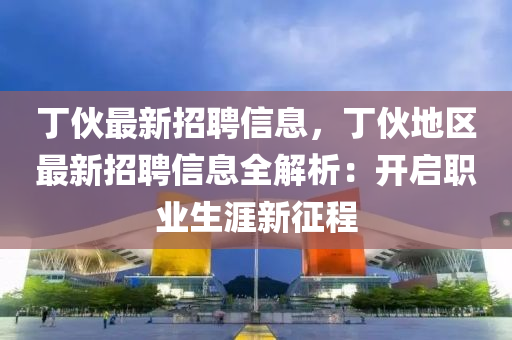 丁伙最新招聘信息，丁伙地區(qū)最新招聘信息全解析：開啟職業(yè)生涯新征程