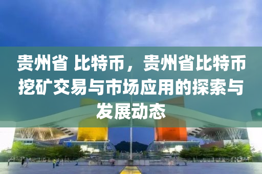 貴州省 比特幣，貴州省比特幣挖礦交易與市場(chǎng)應(yīng)用的探索與發(fā)展動(dòng)態(tài)