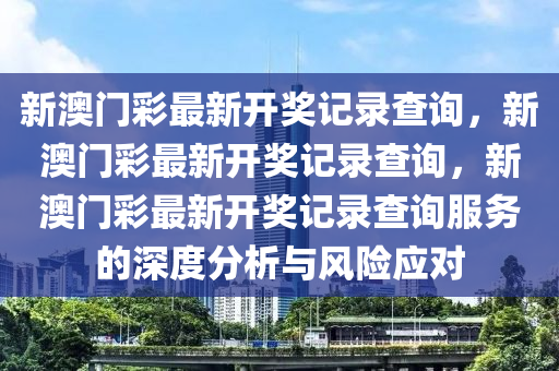 新澳門彩最新開獎記錄查詢，新澳門彩最新開獎記錄查詢，新澳門彩最新開獎記錄查詢服務的深度分析與風險應對