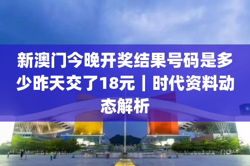 新澳门今晚开奖结果号码是多少昨天交了18元｜时代资料动态解析