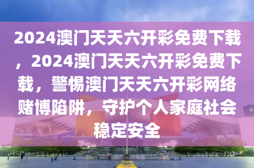 2024澳门天天六开彩免费下载，2024澳门天天六开彩免费下载，警惕澳门天天六开彩网络赌博陷阱，守护个人家庭社会稳定安全