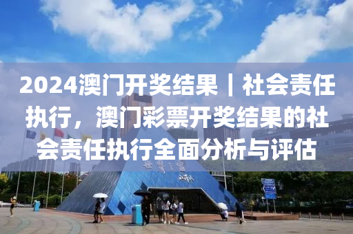 2024澳門開獎結(jié)果｜社會責任執(zhí)行，澳門彩票開獎結(jié)果的社會責任執(zhí)行全面分析與評估