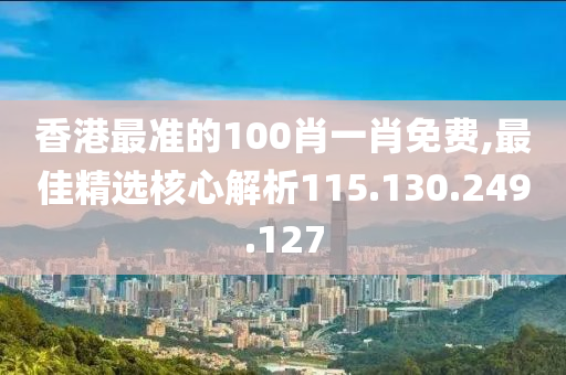 香港最準的100肖一肖免費,最佳精選核心解析115.130.249.127