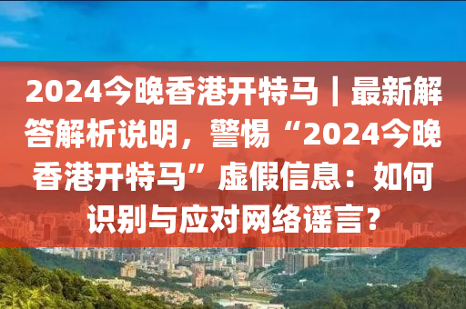 2024今晚香港开特马｜最新解答解析说明，警惕“2024今晚香港开特马”虚假信息：如何识别与应对网络谣言？