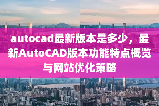 autocad最新版本是多少，最新AutoCAD版本功能特點(diǎn)概覽與網(wǎng)站優(yōu)化策略