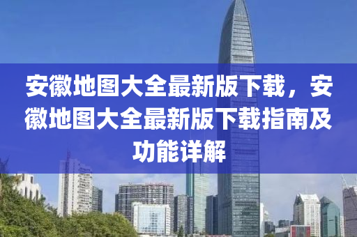 安徽地圖大全最新版下載，安徽地圖大全最新版下載指南及功能詳解