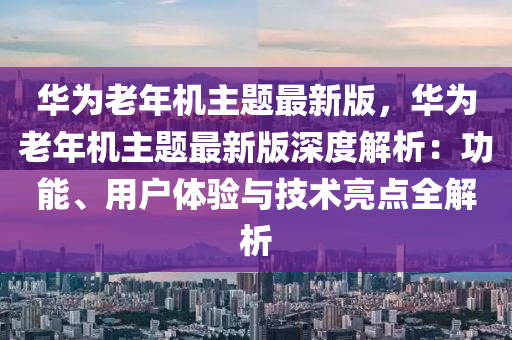 華為老年機主題最新版，華為老年機主題最新版深度解析：功能、用戶體驗與技術亮點全解析