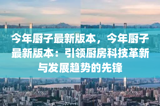 今年廚子最新版本，今年廚子最新版本：引領(lǐng)廚房科技革新與發(fā)展趨勢的先鋒