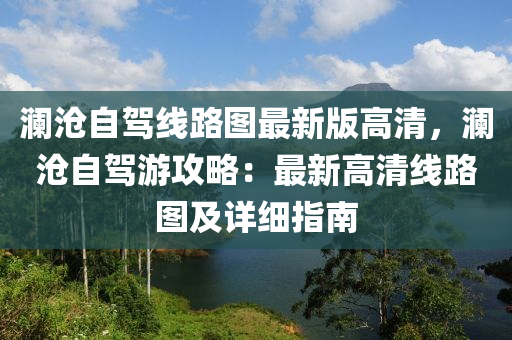 瀾滄自駕線路圖最新版高清，瀾滄自駕游攻略：最新高清線路圖及詳細指南