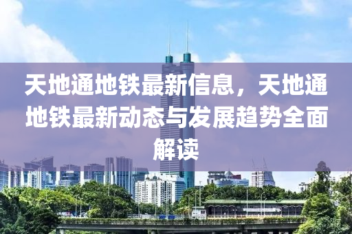 天地通地鐵最新信息，天地通地鐵最新動態(tài)與發(fā)展趨勢全面解讀