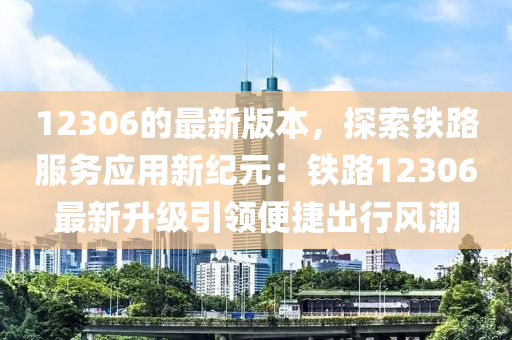 12306的最新版本，探索鐵路服務(wù)應(yīng)用新紀(jì)元：鐵路12306最新升級(jí)引領(lǐng)便捷出行風(fēng)潮