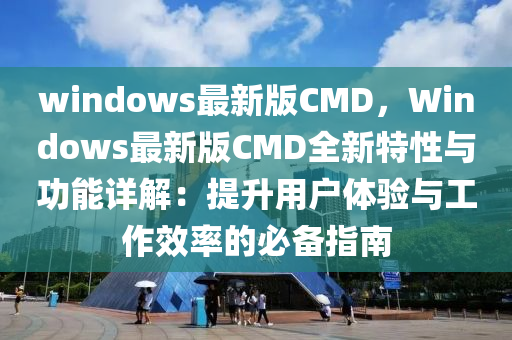 windows最新版CMD，Windows最新版CMD全新特性與功能詳解：提升用戶體驗(yàn)與工作效率的必備指南