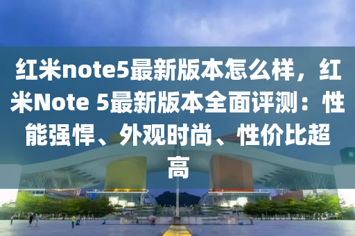 紅米note5最新版本怎么樣，紅米Note 5最新版本全面評(píng)測(cè)：性能強(qiáng)悍、外觀時(shí)尚、性價(jià)比超高