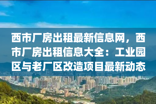 西市廠房出租最新信息網(wǎng)，西市廠房出租信息大全：工業(yè)園區(qū)與老廠區(qū)改造項(xiàng)目最新動(dòng)態(tài)