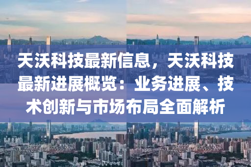 天沃科技最新信息，天沃科技最新進展概覽：業(yè)務(wù)進展、技術(shù)創(chuàng)新與市場布局全面解析