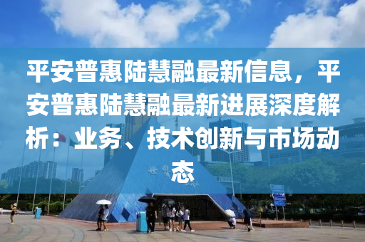 平安普惠陸慧融最新信息，平安普惠陸慧融最新進展深度解析：業(yè)務、技術創(chuàng)新與市場動態(tài)