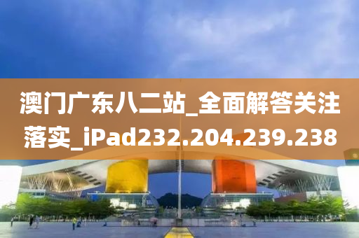 澳門廣東八二站_全面解答關(guān)注落實(shí)_iPad232.204.239.238