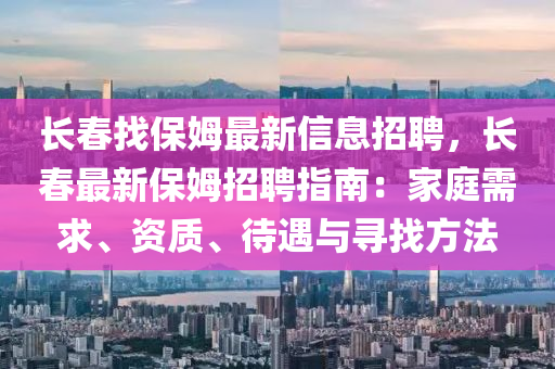 長春找保姆最新信息招聘，長春最新保姆招聘指南：家庭需求、資質、待遇與尋找方法