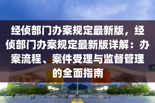 經(jīng)偵部門辦案規(guī)定最新版，經(jīng)偵部門辦案規(guī)定最新版詳解：辦案流程、案件受理與監(jiān)督管理的全面指南