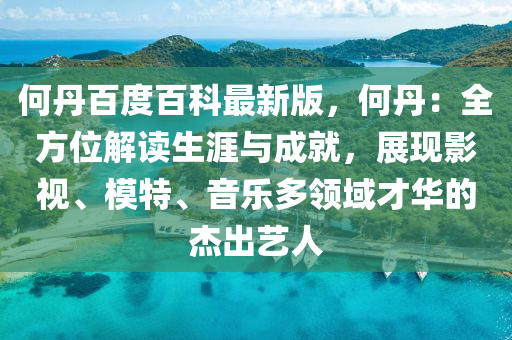 何丹百度百科最新版，何丹：全方位解讀生涯與成就，展現(xiàn)影視、模特、音樂(lè)多領(lǐng)域才華的杰出藝人