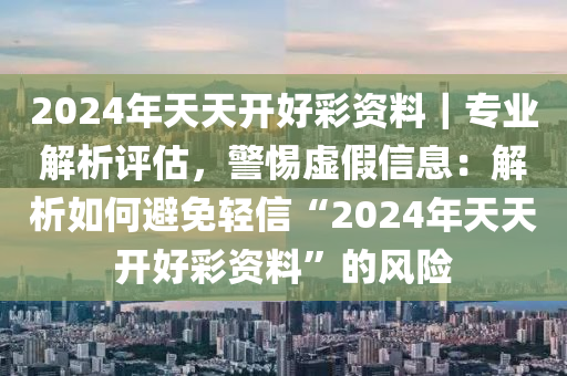 2024年天天開好彩資料｜專業(yè)解析評估，警惕虛假信息：解析如何避免輕信“2024年天天開好彩資料”的風險