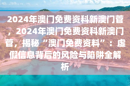 2024年澳門免費資科新澳門菅，2024年澳門免費資科新澳門菅，揭秘“澳門免費資料”：虛假信息背后的風險與陷阱全解析