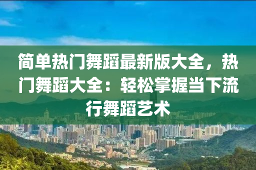 簡(jiǎn)單熱門舞蹈最新版大全，熱門舞蹈大全：輕松掌握當(dāng)下流行舞蹈藝術(shù)