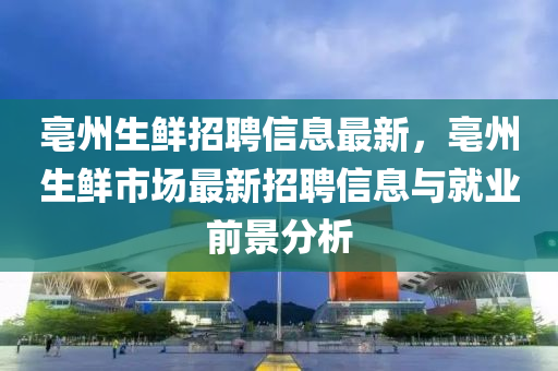 亳州生鮮招聘信息最新，亳州生鮮市場(chǎng)最新招聘信息與就業(yè)前景分析