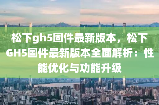 松下gh5固件最新版本，松下GH5固件最新版本全面解析：性能優(yōu)化與功能升級