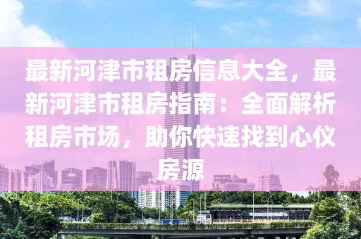 最新河津市租房信息大全，最新河津市租房指南：全面解析租房市場，助你快速找到心儀房源