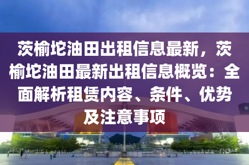 茨榆坨油田出租信息最新，茨榆坨油田最新出租信息概覽：全面解析租賃內(nèi)容、條件、優(yōu)勢及注意事項