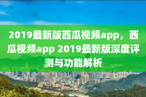 2019最新版西瓜視頻app，西瓜視頻app 2019最新版深度評測與功能解析