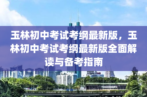 玉林初中考試考綱最新版，玉林初中考試考綱最新版全面解讀與備考指南