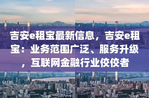 吉安e租寶最新信息，吉安e租寶：業(yè)務范圍廣泛、服務升級，互聯(lián)網金融行業(yè)佼佼者