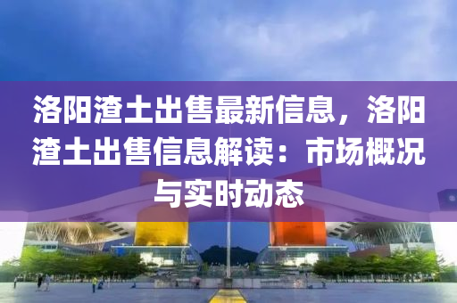 洛陽渣土出售最新信息，洛陽渣土出售信息解讀：市場概況與實時動態(tài)