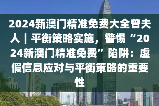 2024新澳門精準(zhǔn)免費(fèi)大全曾夫人｜平衡策略實(shí)施，警惕“2024新澳門精準(zhǔn)免費(fèi)”陷阱：虛假信息應(yīng)對與平衡策略的重要性