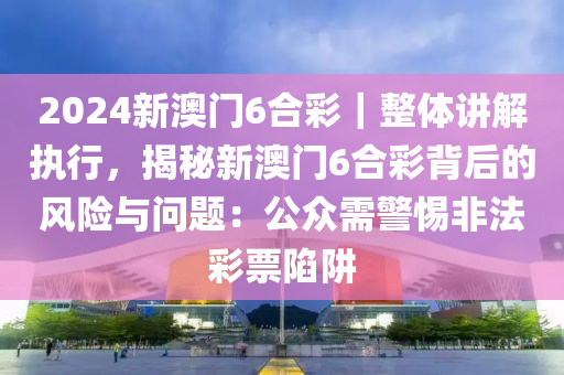 2024新澳門6合彩｜整體講解執(zhí)行，揭秘新澳門6合彩背后的風(fēng)險與問題：公眾需警惕非法彩票陷阱