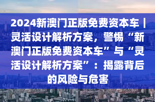 2024新澳門正版免費資本車｜靈活設(shè)計解析方案，警惕“新澳門正版免費資本車”與“靈活設(shè)計解析方案”：揭露背后的風(fēng)險與危害