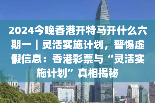 2024今晚香港開特馬開什么六期一｜靈活實(shí)施計劃，警惕虛假信息：香港彩票與“靈活實(shí)施計劃”真相揭秘