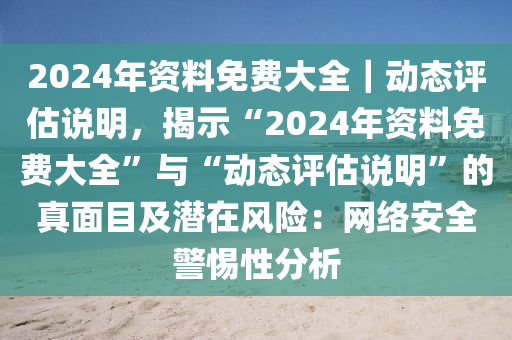 2024年資料免費(fèi)大全｜動(dòng)態(tài)評(píng)估說(shuō)明，揭示“2024年資料免費(fèi)大全”與“動(dòng)態(tài)評(píng)估說(shuō)明”的真面目及潛在風(fēng)險(xiǎn)：網(wǎng)絡(luò)安全警惕性分析