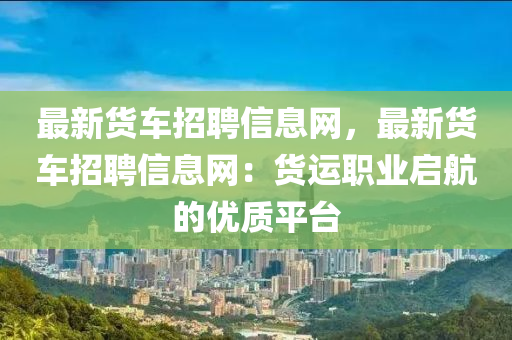 最新貨車招聘信息網(wǎng)，最新貨車招聘信息網(wǎng)：貨運職業(yè)啟航的優(yōu)質(zhì)平臺