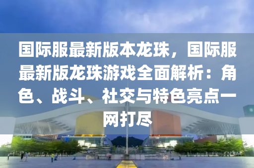 國際服最新版本龍珠，國際服最新版龍珠游戲全面解析：角色、戰(zhàn)斗、社交與特色亮點一網(wǎng)打盡