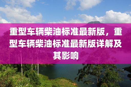 重型車輛柴油標(biāo)準(zhǔn)最新版，重型車輛柴油標(biāo)準(zhǔn)最新版詳解及其影響