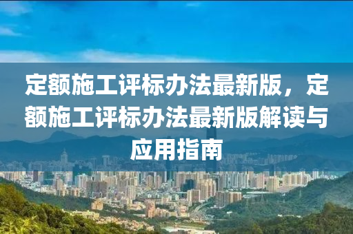 定額施工評標辦法最新版，定額施工評標辦法最新版解讀與應用指南