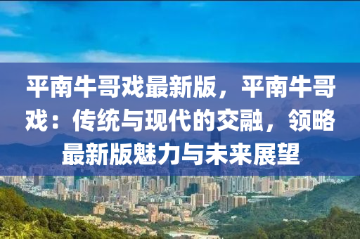 平南牛哥戲最新版，平南牛哥戲：傳統(tǒng)與現(xiàn)代的交融，領(lǐng)略最新版魅力與未來(lái)展望